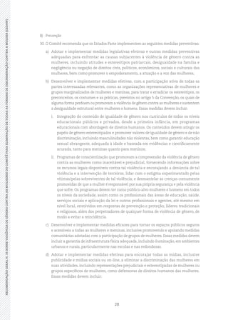28
RECOMENDAÇÃOGERALN.35SOBREVIOLÊNCIADEGÊNEROCONTRAASMULHERESDOCOMITÊPARAELIMINAÇÃODETODASASFORMASDEDISCRIMINAÇÃOCONTRAAMULHER(CEDAW)
B)	Prevenção
30.	O Comitê recomenda que os Estados Parte implementem as seguintes medidas preventivas:
a)	 Adotar e implementar medidas legislativas efetivas e outras medidas preventivas
adequadas para enfrentar as causas subjacentes à violência de gênero contra as
mulheres, incluindo atitudes e estereótipos patriarcais, desigualdade na família e
negligência ou negação de direitos civis, políticos, econômicos, sociais e culturais das
mulheres, bem como promover o empoderamento, a atuação e a voz das mulheres;
b)	 Desenvolver e implementar medidas efetivas, com a participação ativa de todas as
partes interessadas relevantes, como as organizações representativas de mulheres e
grupos marginalizados de mulheres e meninas, para tratar e erradicar os estereótipos, os
preconceitos, os costumes e as práticas, previstos no artigo 5 da Convenção, os quais de
alguma forma perdoam ou promovam a violência de gênero contra as mulheres e sustentem
a desigualdade estrutural entre mulheres e homens. Essas medidas devem incluir:
i.	 Integração do conteúdo de igualdade de gênero nos currículos de todos os níveis
educacionais públicos e privados, desde a primeira infância, em programas
educacionais com abordagem de direitos humanos. Os conteúdos devem atingir os
papéis de gênero estereotipados e promover valores de igualdade de gênero e de não
discriminação, incluindo masculinidades não violentas, bem como garantir educação
sexual abrangente, adequada à idade e baseada em evidências e cientificamente
acurada, tanto para meninas quanto para meninos;
ii.	 Programas de conscientização que promovam a compreensão da violência de gênero
contra as mulheres como inaceitável e prejudicial, fornecendo informações sobre
os recursos legais disponíveis contra tal violência e encorajando a denúncia de tal
violência e a intervenção de terceiros; lidar com o estigma experimentado pelas
vítimas/pelas sobreviventes de tal violência; e desmantelar as crenças comumente
promovidas de que a mulher é responsável por sua própria segurança e pela violência
que sofre. Os programas devem ter como público-alvo mulheres e homens em todos
os níveis da sociedade, assim como os profissionais das áreas de educação, saúde,
serviços sociais e aplicação da lei e outros profissionais e agentes, até mesmo em
nível local, envolvidos em respostas de prevenção e proteção; líderes tradicionais
e religiosos, além dos perpetradores de qualquer forma de violência de gênero, de
modo a evitar a reincidência.
c)	 Desenvolver e implementar medidas eficazes para tornar os espaços públicos seguros
e acessíveis a todas as mulheres e meninas, inclusive promovendo e apoiando medidas
comunitárias adotadas com a participação de grupos de mulheres. Essas medidas devem
incluir a garantia de infraestrutura física adequada, incluindo iluminação, em ambientes
urbanos e rurais, particularmente nas escolas e nas redondezas.
d)	 Adotar e implementar medidas efetivas para encorajar todas as mídias, inclusive
publicidade e mídias sociais ou on-line, a eliminar a discriminação das mulheres em
suas atividades, incluindo representações prejudiciais e estereotipadas de mulheres ou
grupos específicos de mulheres, como defensoras de direitos humanos das mulheres.
Essas medidas devem incluir:
 
