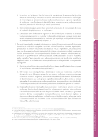 29
RECOMENDAÇÃOGERALN.35DOCOMITÊPARAELIMINAÇÃODETODASASFORMASDEDISCRIMINAÇÃOCONTRAAMULHER(CEDAW)
i.	 Incentivar a criação ou o fortalecimento de mecanismos de autorregulação pelos
meios de comunicação, incluindo as mídias sociais ou on-line, visando à eliminação
de estereótipos de gênero relativos a mulheres e homens, ou a grupos específicos
de mulheres, e o enfrentamento da violência de gênero contra as mulheres que se
realizam por meio de seus serviços e suas plataformas;
ii.	 Oferecer diretrizes para a cobertura apropriada pelos meios de comunicação de casos
de violência de gênero contra as mulheres; e
iii.	Estabelecer e/ou fortalecer a capacidade das instituições nacionais de direitos
humanos para monitorar ou tratar reclamações relativas a qualquer mídia que
retrate imagens discriminatórias ou conteúdo que objetifique ou degrade as mulheres
ou promovam masculinidades violentas.56
e)	 Fornecer capacitação, educação e treinamento obrigatórios, recorrentes e efetivos para
membros do Judiciário, advogados e policiais, incluindo médicos forenses, legisladores,
profissionais de saúde,57
inclusive na área da saúde sexual e reprodutiva, em particular no
caso nas doenças sexualmente transmissíveis e nos serviços de prevenção e tratamento
do HIV, bem como para todos os profissionais de educação, serviço e assistência social,
incluindo os que trabalham com mulheres em instituições como casas de cuidados,
asilos e prisões,58
para capacitá-los a adequadamente prevenir e enfrentar a violência
de gênero contra as mulheres. Essa educação e formação deve promover a compreensão
do seguinte:
i.	 Como os estereótipos e preconceitos de gênero levam à violência de gênero contra
as mulheres e a respostas inadequadas a ela;59
ii.	 O trauma e suas consequências, a dinâmica de poder que caracteriza a violência
do parceiro e as diferentes situações em que as mulheres enfrentam diversas
formas de violência de gênero, inclusive a compreensão das formas de interseção
de discriminações que afeta grupos específicos de mulheres, bem como as formas
adequadas de interagir com as mulheres e eliminar fatores que levem à revitimização
e ao enfraquecimento de sua confiança nas instituições e nos agentes do Estado;60
iii.	Disposições legais e instituições nacionais sobre violência de gênero contra as
mulheres, direitos legais das vítimas/das sobreviventes, padrões internacionais
e mecanismos associados e suas responsabilidades nesse contexto, o que deve
incluir a devida coordenação e o encaminhamento entre diversos órgãos e a
documentação adequada dessa violência, com o devido respeito pela privacidade
e confidencialidade das mulheres e com o consentimento livre e esclarecido das
vítimas/das sobreviventes.
56	 Observações finais do Comitê nos relatórios periódicos combinados da Croácia (CEDAW/C/HRV/CO/4-5).
57	 Ver nota de rodapé 5 e as diretrizes clínicas e políticas da Organização Mundial da Saúde sobre resposta a violência de parceiro íntimo
e violência sexual contra as mulheres (2103).
58	 Ver Abramova versus Bielorrússia; Comunicação n. 53/2013, A. versus Dinamarca, visões adotadas em 19 de novembro de 2015; e resolução
da Assembleia Geral n. 65/229 sobre as Regras das Nações Unidas para o Tratamento de Mulheres Prisioneiras e Medidas não Privativas
de Liberdade para Mulheres Infratoras (as Regras de Bangkok).
59	 Ver, entre outros, Belousova versus Cazaquistão, R.P.B. versus Filipinas, Jallow versus Bulgária e L.R. versus República da Moldávia.
60	 Ver M.W. versus Dinamarca, R.P.B. versus Filipinas, Jallow versus Bulgária e Kell versus Canadá.
 