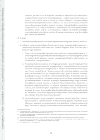 30
RECOMENDAÇÃOGERALN.35SOBREVIOLÊNCIADEGÊNEROCONTRAASMULHERESDOCOMITÊPARAELIMINAÇÃODETODASASFORMASDEDISCRIMINAÇÃOCONTRAAMULHER(CEDAW)
	 Estimular, por meio do uso de incentivos e modelos de responsabilidade corporativa, o
engajamento do setor privado, incluindo empresas e corporações transnacionais, nos
esforços para erradicar todas as formas de violência de gênero contra as mulheres
e aumentar sua responsabilidade no âmbito da sua ação,61
o que implica protocolos
e procedimentos que abordem todas as formas de violência de gênero que podem
ocorrer no local de trabalho ou afetar as trabalhadoras, incluindo procedimentos
de denúncia interna efetiva e acessível que não excluem o recurso às autoridades
responsáveis pela aplicação da lei, além de abordar os direitos no local de trabalho
para vítimas/sobreviventes.
C)	Proteção
31.	O Comitê recomenda que os Estados Partes implementem as seguintes medidas protetivas:
a)	 Adotar e implementar medidas efetivas para proteger e assistir mulheres autoras e
testemunhas de denúncias relacionadas à violência de gênero, antes, durante e após o
processo legal, incluindo:
i.	 Proteção de sua privacidade e segurança, de acordo com a Recomendação Geral n. 33,
inclusive por meio de procedimentos e medidas judiciais sensíveis ao gênero, tendo
em mente o direito ao devido processo tanto para as vítimas/as sobreviventes e as
testemunhas, como para os réus;
ii.	 Fornecimento de mecanismos de proteção apropriados e acessíveis para prevenir
violência futura ou em potencial, sem a precondição para as vítimas/as sobreviventes
iniciarem ações legais, inclusive por meio da remoção de barreiras de comunicação
para vítimas com deficiência.62
Esses mecanismos devem incluir avaliação e proteção
quanto a riscos imediatos, que compreendem ampla gama de medidas efetivas e,
quando apropriado, a emissão e o monitoramento de ordens de expulsão, proteção,
restrição ou emergência contra supostos agressores, incluindo sanções adequadas
por descumprimento. As medidas de proteção devem evitar impor carga financeira,
burocrática ou pessoal indevida às mulheres vítimas/sobreviventes. Os direitos ou
as reivindicações dos agressores, ou supostos agressores, durante e após processos
judiciais, inclusive em relação à propriedade, privacidade, custódia, acesso e visita
a criança, devem ser determinados à luz dos direitos humanos relacionados à vida
e à integridade física, sexual e psicológica das mulheres e das crianças, orientados
pelo princípio do melhor interesse da criança;63
iii.	 Garantia do acesso à ajuda financeira e a serviços de assistência jurídica,64
médicos,
psicossociais e de aconselhamento65
de alta qualidade, gratuitos ou de baixo custo;
educação e habitação a preços acessíveis; terra, assistência a crianças, treinamento
e oportunidades de emprego para mulheres vítimas/sobreviventes e seus familiares.
61	 Recomendação Geral n. 28, parágrafo 28.Ver “Princípios Orientadores sobre Empresas e Direitos Humanos: Implementando a Metodologia
“Proteger, Respeitar e Reparar” das Nações Unidas (A / HRC / 17/31).
62	 Por exemplo, ordens protetivas em alguns países permitem o banimento de viagens para pessoas que se acredita que estejam em risco
de mutilação genital feminina.
63	 Yildirim versus Áustria, Goekce versus Áustria, González Carreño versus Espanha, M.W. versus Dinamarca e Jallow versus Bulgária.
64	 Recomendação Geral n. 33, parágrafo 37, e Recomendação Geral n. 28, parágrafo 34; ver também Kell versus Canadá, Vertido versus
Filipinas, S.V.P. versus Bulgária e L.R. versus República da Moldávia, entre outros.
65	 Recomendação Geral n. 33, parágrafo 16.
 