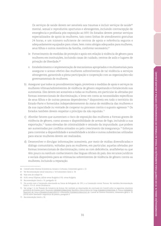 31
RECOMENDAÇÃOGERALN.35DOCOMITÊPARAELIMINAÇÃODETODASASFORMASDEDISCRIMINAÇÃOCONTRAAMULHER(CEDAW)
Os serviços de saúde devem ser sensíveis aos traumas e incluir serviços de saúde66
mental, sexual e reprodutiva oportunos e abrangentes, incluindo contracepção de
emergência e profilaxia pós-exposição ao HIV. Os Estados devem prestar serviços
especializados de apoio às mulheres, tais como linhas de atendimento gratuitas
24 horas, e um número suficiente de centros de apoio e referência seguros e
adequadamente equipados para crises, bem como abrigos adequados para mulheres,
seus filhos e outros membros da família, conforme necessário;67
iv.	 Fornecimento de medidas de proteção e apoio em relação à violência de gênero para
mulheres em instituições, incluindo casas de cuidado, centros de asilo e lugares de
privação de liberdade;68
v.	 Estabelecimento e implementação de mecanismos apropriados e multissetoriais para
assegurar o acesso efetivo das mulheres sobreviventes de tal violência a serviços
abrangentes, garantindo a plena participação e cooperação com as organizações não
governamentais de mulheres.
b)	 Assegurar que todos os procedimentos legais, protetivos e medidas de apoio e serviços às
mulheres vítimas/sobreviventes de violência de gênero respeitando e fortalecendo sua
autonomia. Eles devem ser acessíveis a todas as mulheres, em particular às afetadas por
formas interseccionais de discriminação, e levar em conta as necessidades específicas
de seus filhos e de outras pessoas dependentes,69
disponíveis em todo o território do
Estado-Parte e fornecidos independentemente do status de residência das mulheres e
da sua capacidade ou vontade de cooperar no processo contra o suposto agressor.70
Os
Estados também devem respeitar o princípio da não repulsão.71
c)	 Abordar fatores que aumentam o risco de exposição das mulheres a formas graves de
violência de gênero, como acesso e disponibilidade de armas de fogo, incluindo a sua
exportação,72
taxas elevadas de criminalidade e omissão da impunidade, que podem
ser aumentadas por conflitos armados ou pelo crescimento da insegurança.73
Esforços
para controlar a disponibilidade e acessibilidade a ácidos e outras substâncias utilizadas
para atacar mulheres devem ser realizados;
d)	 Desenvolver e divulgar informações acessíveis, por meio de mídias diversificadas e
diálogo comunitário, voltadas para as mulheres, em particular, aquelas afetadas por
formas interseccionais de discriminação, como as com deficiência, analfabetas ou que
têm pouco ou nenhum conhecimento das línguas oficiais do país, dos recursos jurídicos
e sociais disponíveis para as vítimas/as sobreviventes de violência de gênero contra as
mulheres, incluindo a reparação.
66	 Comitê sobre Direitos Econômicos, Sociais e Culturais, Comentário geral n. 22.
67	 Ver Recomendação Geral Conjunta n. 31/Comentário Geral n. 18.
68	 Veja nota de rodapé 54.
69	 R.P.B. versus Filipinas, Jallow versus Bulgária e V.K. versus Bulgária.
70	 Recomendação Geral n. 33, parágrafo 10.
71	 De acordo com a Convenção relacionada ao Status de Refugiado, de 1951, e a Convenção contra Tortura. Ver também Recomendação
Geral n. 32 e A. versus Dinamarca.
72	 Ver artigo 7, 4, do Tratado de Comércio de Armas. Ver também as observações de conclusão do Comitê sobre os seguintes relatórios
periódicos de Estados parte: Paquistão (CEDAW/C/PAK/CO/4); República Democrática do Congo (CEDAW/C/COD/CO/6-7); França (CEDAW/C/
FRA/CO/7-8); Suíça (CEDAW/C/CHE/CO/4-5); e Alemanha (CEDAW/C/DEU/CO/7-8); Comitê de Direitos Humanos, comentário geral n. 35
(2014) sobre liberdade e segurança da pessoa, parágrafo 9.
73	 Recomendação Geral n. 30.
 