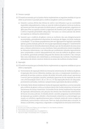 32
RECOMENDAÇÃOGERALN.35SOBREVIOLÊNCIADEGÊNEROCONTRAASMULHERESDOCOMITÊPARAELIMINAÇÃODETODASASFORMASDEDISCRIMINAÇÃOCONTRAAMULHER(CEDAW)
D)	 Processo e punição
32.	O Comitê recomenda que os Estados-Partes implementem as seguintes medidas no que se
refere ao processo e à punição para a violência de gênero contra as mulheres:
a)	 Garantir o acesso efetivo das vítimas às cortes e aos tribunais e que as autoridades
respondam adequadamente a todos os casos de violência de gênero contra as mulheres,
até mesmo por meio da aplicação do direito penal e, quando apropriado, julgamento ex
officio para levar os supostos autores a julgamento de maneira justa, imparcial, oportuna
e célere e impondo penalidades adequadas.74
As taxas e as custas judiciais não devem
ser impostas às vítimas/às sobreviventes;75
b)	 Garantir que a violência de gênero contra as mulheres não seja obrigatoriamente
encaminhada a procedimentos alternativos de resolução de litígios, incluindo mediação
e conciliação.76
O uso desses procedimentos deve ser rigorosamente regulado e permitido
apenas quando avaliação prévia de uma equipe especializada assegurar o consentimento
livre e esclarecido da vítima/da sobrevivente afetada e que não há indicadores de novos riscos
para a vítima/a sobrevivente ou seus familiares. Esses procedimentos devem empoderar
as vítimas/as sobreviventes e ser oferecidos por profissionais treinados especialmente
para compreender e intervir adequadamente nos casos de violência de gênero contra
as mulheres, garantindo proteção adequada dos direitos das mulheres e das crianças,
bem como intervenção sem estereótipos ou revitimização das mulheres. Procedimentos
alternativos não devem constituir obstáculo ao acesso das mulheres à Justiça formal.
E)	Reparações
33.	O Comitê recomenda que os Estados-Partes implementem as seguintes medidas no que se
refere a reparações:
a)	 Fornecimento de reparação efetiva às vítimas/às sobreviventes de violência de gênero.
A reparação deve incluir diferentes medidas, tais como a compensação monetária e a
prestação de serviços jurídicos, sociais e de saúde, incluindo saúde sexual, reprodutiva
e mental, para recuperação completa, satisfação e garantias de não repetição, de acordo
com a Recomendação Geral n. 28, a n. 30 e a n. 33.Tais reparações devem ser adequadas,
prontamente atribuídas, holísticas e proporcionais à gravidade dos danos sofridos.77
b)	 Os Estados-Partes devem estabelecer fundos de reparação específicos ou incluir alocações
para violência de gênero contra as mulheres dentro dos fundos existentes, inclusive sob
mecanismos de Justiça transicional. Os Estados-Partes devem implementar esquemas
de reparação administrativa sem prejuízo dos direitos das vítimas/das sobreviventes
de buscar recursos judiciais. Os Estados devem conceber programas transformadores
de reparação que ajudem a abordar a discriminação subjacente ou a desvantagem que
causou ou contribuiu significativamente para a violação, tendo em conta os aspectos
individuais, institucionais e estruturais. Deve ser dada prioridade para a atuação, os
desejos, as decisões, a segurança, a dignidade e a integridade da vítima/da sobrevivente.
74	 Ver, entre outros, Vertido versus Filipinas, S.V.P. versus Bulgária e L.R. versus República da Moldávia.
75	 Recomendação Geral n. 33, parágrafo 17, “a”.
76	 Como indicado na Recomendação Geral n. 33, parágrafo 58, “a”.
77	 Veja nota de rodapé 5 e Recomendação Geral n. 33, parágrafo 19.
 