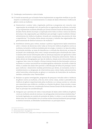 33
RECOMENDAÇÃOGERALN.35DOCOMITÊPARAELIMINAÇÃODETODASASFORMASDEDISCRIMINAÇÃOCONTRAAMULHER(CEDAW)
F)	 Coordenação, monitoramento e coleta de dados
34.	O Comitê recomenda que os Estados-Partes implementem as seguintes medidas no que diz
respeito à coordenação e ao monitoramento e à coleção de dados referentes à violência de
gênero contra as mulheres:
a)	 Desenvolver e avaliar toda a legislação, políticas e programas em consulta com
organizações da sociedade civil, em particular as organizações de mulheres, incluindo
as que representam mulheres afetadas por formas interseccionais de discriminação. Os
Estados-Partes devem encorajar a cooperação entre todos os níveis e ramos do sistema
de Justiça e das organizações que trabalham para proteger e apoiar mulheres vítimas/
sobreviventes de violência de gênero, levando em consideração seus pontos de vista
e experiências.78
Os Estados-Partes devem encorajar o trabalho das organizações não
governamentais de direitos humanos e de mulheres.79
b)	 Estabelecer sistema para coletar, analisar e publicar regularmente dados estatísticos
sobre o número de denúncias sobre todas as formas de violência de gênero contra as
mulheres, incluindo a violência mediada pela tecnologia, o número e os tipos de ordens
de proteção emitidas, as taxas de desistência e a retirada das denúncias, as taxas de
acusação e de condenação, bem como o tempo necessário para a finalização dos casos.
O sistema deve incluir informações sobre as sentenças impostas aos agressores e sobre
a reparação, inclusive compensação, fornecidas às vítimas/às sobreviventes. Todos os
dados devem ser desagregados por tipo de violência, relação entre vítima/sobrevivente
e agressor, bem como em relação a formas interseccionais de discriminação contra as
mulheres e a outras características sociodemográficas relevantes, incluindo a idade da
vítima. A análise dos dados deve permitir a identificação de falhas de proteção e servir
para melhorar e desenvolver medidas preventivas que devem, se necessário, incluir o
estabelecimento ou designação de observatórios para coletar dados administrativos
sobre homicídios relacionados ao gênero e à tentativa de homicídios de mulheres,
também conhecidos como “feminicídios”.
c)	 Realizar ou apoiar investigações, programas de pesquisa e estudos sobre a violência
de gênero contra as mulheres, a fim de, entre outras coisas, avaliar a prevalência da
violência de gênero experimentada pelas mulheres e as crenças sociais ou culturais
que exacerbam essa violência e moldam as relações de gênero. Esses estudos e essas
pesquisas devem levar em consideração formas interseccionais de discriminação, com
base no princípio da autoidentificação.
d)	 Assegurar que o processo de coleta e manutenção de dados sobre violência de gênero
contra as mulheres atenda às normas e às salvaguardas internacionais estabelecidas,80
incluindo legislação em matéria de proteção de dados. A coleta e o uso de estatísticas
devem estar em conformidade com as normas aceitas internacionalmente para proteger
os direitos humanos, as liberdades fundamentais e os princípios éticos.
78	 Yildirim versus Áustria e Goekce (falecido) versus Áustria.
79	 Recomendação Geral n. 28, parágrafo 36.
80	 Resolução da Assembleia Geral n. 68/261 sobre os Princípios Fundamentais de Estatísticas Oficiais.
 