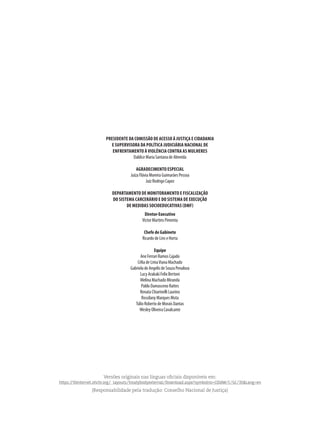 PRESIDENTE DA COMISSÃO DE ACESSO À JUSTIÇA E CIDADANIA
E SUPERVISORA DA POLÍTICA JUDICIÁRIA NACIONAL DE
ENFRENTAMENTO À VIOLÊNCIA CONTRA AS MULHERES
DaldiceMariaSantanadeAlmeida
AGRADECIMENTO ESPECIAL
JuízaFláviaMoreiraGuimarãesPessoa
JuízRodrigoCapez
DEPARTAMENTO DE MONITORAMENTO E FISCALIZAÇÃO
DO SISTEMA CARCERÁRIO E DO SISTEMA DE EXECUÇÃO
DE MEDIDAS SOCIOEDUCATIVAS (DMF)
Diretor-Executivo
VictorMartinsPimenta
ChefedeGabinete
RicardodeLinseHorta
Equipe
AneFerrariRamosCajado
CéliadeLimaVianaMachado
GabrieladeAngelisdeSouzaPenaloza
LucyArakakiFelixBertoni
MelinaMachadoMiranda
PabloDamascenoRattes
RenataChiarinelliLaurino
RossilanyMarquesMota
TúlioRobertodeMoraisDantas
WesleyOliveiraCavalcante
Versões originais nas línguas oficiais disponíveis em:
https://tbinternet.ohchr.org/_layouts/treatybodyexternal/Download.aspx?symbolno=CEDAW/C/GC/35&Lang=en
(Responsabilidade pela tradução: Conselho Nacional de Justiça)
 
