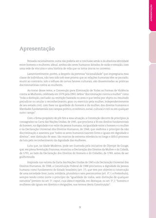 9
APRESENTAÇÃO
Apresentação
Pensada racionalmente, outra não poderia ser a conclusão senão a da absoluta identidade
entre homens e mulheres; afinal, ambos são seres humanos dotados de razão e emoção, com
uma rede de vínculos e uma história de vida que os torna únicos no universo.
Lamentavelmente, porém, a despeito da pretensa “racionalidade” que impregnaria essa
classe de indivíduos, não tem sido sob esse prisma que as relações humanas têm se pautado;
muito ao contrário, sob o influxo de certos fatores culturais, são disseminadas as práticas
discriminatórias contra as mulheres.
Ao tratar desse tema, a Convenção para Eliminação de Todas as Formas de Violência
contra as Mulheres, celebrada em 1979 pela ONU, define “discriminação contra a mulher” como
“toda a distinção, exclusão ou restrição baseada no sexo e que tenha por objeto ou resultado
prejudicar ou anular o reconhecimento, gozo ou exercício pela mulher, independentemente
de seu estado civil, com base na igualdade do homem e da mulher, dos direitos humanos e
liberdades fundamentais nos campos político, econômico, social, cultural e civil ou em qualquer
outro campo”.
Com o firme propósito de pôr fim a essa situação, a Convenção decorre de princípios já
consagrados na Carta das Nações Unidas, de 1945, que proclama a fé nos direitos fundamentais
do homem, na dignidade e no valor da pessoa humana, na igualdade entre o homem e a mulher
e na Declaração Universal dos Direitos Humanos, de 1948, que reafirma o princípio da não
discriminação e assevera que “todos os seres humanos nascem livres e iguais em dignidade e
direitos”, sem distinção de sexo. São marcos de extrema relevância no longo e difícil processo
da luta pelo reconhecimento da dignidade das mulheres.
Luta que, na Idade Moderna, pode ser ilustrada pela iniciativa de Olympe de Gouge,
que, em plena Revolução Francesa, enunciou a Declaração dos Direitos da Mulher e da Cidadã,
de 1791, ao lado da Declaração dos Direitos do Homem e do Cidadão, de 1789, antes de ser
guilhotinada.
Inspirada nos valores da Carta das Nações Unidas de 1945 e da Declaração Universal dos
Direitos Humanos, de 1948, a Constituição Federal de 1988 proclamou a dignidade da pessoa
humana como fundamento do Estado brasileiro (art. 1º), que tem por objetivo a construção
de uma sociedade livre, justa, solidária, pluralista e sem preconceitos (art. 3º, I, e Preâmbulo),
sempre tendo como norte o princípio da “igualdade de todos, sem distinção de qualquer
natureza” previsto no art. 5º, caput, cuja ideia é repetida, em destaque, no art. 5º, I: “homens e
mulheres são iguais em direitos e obrigações, nos termos desta Constituição”.
 