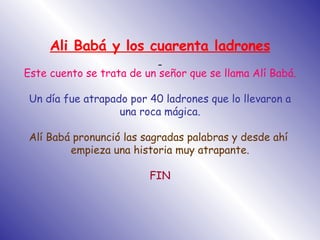 Ali Babá y los cuarenta ladrones   Este cuento se trata de un señor que se llama Alí Babá. Un día fue atrapado por 40 ladrones que lo llevaron a una roca mágica. Alí Babá pronunció las sagradas palabras y desde ahí  empieza una historia muy atrapante. FIN 
