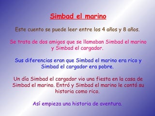 Simbad el marino Este cuento se puede leer entre los 4 años y 8 años.  Se trata de dos amigos que se llamaban Simbad el marino y Simbad el cargador.  Sus diferencias eran que Simbad el marino era rico y Simbad el cargador era pobre.  Un día Simbad el cargador vio una fiesta en la casa de Simbad el marino. Entró y Simbad el marino le contó su historia como rico.  Así empieza una historia de aventura.   