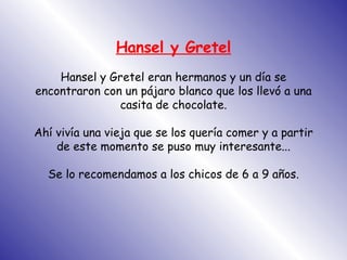 Hansel y Gretel Hansel y Gretel eran hermanos y un día se encontraron con un pájaro blanco que los llevó a una casita de chocolate. Ahí vivía una vieja que se los quería comer y a partir de este momento se puso muy interesante... Se lo recomendamos a los chicos de 6 a 9 años. 