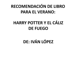 RECOMENDACIÓN DE LIBRO
PARA EL VERANO:
HARRY POTTER Y EL CÁLIZ
DE FUEGO
DE: IVÁN LÓPEZ
 
