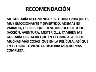 RECOMENDACIÓN
ME GUSTARÍA RECOMENDAR ESTE LIBRO PORQUE ES
MUY EMOCIONANTE Y DIVERTIDO. ADEMÁS ES
VARIADO, ES DECIR QUE TIENE UN POCO DE TODO
(ACCIÓN, AVENTURA, MISTERIO…). TAMBIÉN ME
GUSTARÍA DESTACAR QUE EN EL LIBRO APARECEN
MUCHAS MÁS COSAS QUE EN LA PELÍCULA, ASÍ QUE
EN EL LIBRO TE VIENE LA HISTORIA MUCHO MÁS
COMPLETA.
 