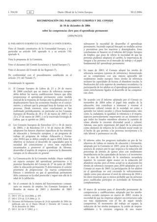 RECOMENDACIÓN DEL PARLAMENTO EUROPEO Y DEL CONSEJO
de 18 de diciembre de 2006
sobre las competencias clave para el aprendizaje permanente
(2006/962/CE)
EL PARLAMENTO EUROPEO Y EL CONSEJO DE LA UNIÓN EUROPEA,
Visto el Tratado constitutivo de la Comunidad Europea, y en
particular su artículo 149, apartado 4, y su artículo 150,
apartado 4,
Vista la propuesta de la Comisión,
Visto el dictamen del Comité Económico y Social Europeo (1
),
Visto el dictamen del Comité de las Regiones (2
),
De conformidad con el procedimiento establecido en el
artículo 251 del Tratado (3
),
Considerando lo siguiente:
(1) El Consejo Europeo de Lisboa de 23 y 24 de marzo
de 2000 concluyó que un marco de referencia europeo
debía definir las nuevas cualificaciones básicas que debe
proporcionar el aprendizaje permanente como medida
esencial de la respuesta de Europa ante la globalización y el
desplazamiento hacia las economías basadas en el conoci-
miento, y subrayó que la principal baza de Europa son las
personas. Desde entonces, estas conclusiones se han
reafirmado periódicamente, en particular en los Consejos
Europeos de Bruselas de 20 y 21 de marzo de 2003 y de
22 y 23 de marzo de 2005, y en la reactivada Estrategia de
Lisboa, que se aprobó en 2005.
(2) Los Consejos Europeos de Estocolmo (23 y 24 de marzo
de 2001), y de Barcelona (15 y 16 de marzo de 2002),
adoptaron los futuros objetivos específicos de los sistemas
de educación y formación europeos, y un programa de
trabajo (el programa de trabajo «Educación y Forma-
ción 2010») que se deben cumplir de aquí a 2010. Entre los
objetivos se incluyen el desarrollo de capacidades para la
sociedad del conocimiento y otros más específicos
encaminados a promover el aprendizaje de idiomas,
desarrollar el espíritu de empresa y potenciar la dimensión
europea en la educación en general.
(3) La Comunicación de la Comisión titulada: «Hacer realidad
un espacio europeo del aprendizaje permanente» y la
posterior Resolución del Consejo de 27 de junio de 2002
sobre la educación permanente (4
) determinaron el carácter
prioritario de proporcionar «las nuevas competencias
básicas» e insistieron en que el aprendizaje permanente
debe comenzar en la edad preescolar y seguir más allá de la
edad de la jubilación.
(4) En el contexto de la mejora del funcionamiento comuni-
tario en materia de empleo, los Consejos Europeos de
Bruselas de marzo de 2003 y diciembre de 2003
subrayaron la necesidad de desarrollar el aprendizaje
permanente, haciendo especial hincapié en medidas activas
y preventivas para los inactivos y desempleados. Estas
conclusiones se basaron en el informe del Grupo Europeo
de Empleo, que puso de relieve la necesidad de que las
personas pudiesen adaptarse al cambio, la importancia de
integrar a las personas en el mercado de trabajo y el papel
fundamental del aprendizaje permanente.
(5) En mayo de 2003, el Consejo adoptó los niveles de
referencia europeos («puntos de referencia»), demostrando
así su compromiso con una mejora apreciable del
rendimiento medio europeo. Estos niveles de referencia
incluyen las capacidades de lectura, el abandono escolar, la
finalización del ciclo superior de enseñanza secundaria y la
participación de los adultos en el aprendizaje permanente, y
están estrechamente ligados al desarrollo de las competen-
cias clave.
(6) De acuerdo con el informe adoptado por el Consejo en
noviembre de 2004 sobre el papel más amplio de la
educación, ésta contribuye a mantener y renovar el
patrimonio cultural común de la sociedad, así como a
aprender los valores sociales y cívicos fundamentales, tales
como la ciudadanía, la igualdad, la tolerancia y el respeto,
aspectos particularmente importantes en un momento en
que todos los Estados miembros afrontan la cuestión de
cómo abordar la creciente diversidad social y cultural.
Además, una parte importante del papel de la educación
como elemento de refuerzo de la cohesión social reside en
el hecho de que permite a las personas incorporarse a la
vida laboral y permanecer en ella.
(7) El informe sobre los progresos realizados en pos de los
objetivos de Lisboa en materia de educación y formación,
adoptado por la Comisión en 2005, pone de manifiesto la
ausencia de avances por lo que respecta a la reducción del
porcentaje de jóvenes de quince años con rendimiento
insatisfactorio en las capacidades de lectura o al incremento
de la tasa de finalización de la enseñanza secundaria
superior. Se constató algún avance en la reducción del
abandono escolar, pero al ritmo actual no se alcanzarán los
niveles de referencia europeos para 2010 adoptados por el
Consejo en mayo de 2003. La participación de los adultos
en el aprendizaje no está creciendo lo suficientemente
rápido como para alcanzar el nivel de referencia de 2010 y
los datos muestran que es menos probable que las personas
poco cualificadas participen en actividades de formación
complementaria.
(8) El marco de acciones para el desarrollo permanente de
competencias y cualificaciones, adoptado por los interlo-
cutores sociales europeos en marzo de 2002, recalca la
necesidad de que las empresas adapten sus estructuras cada
vez más rápidamente con el fin de seguir siendo
competitivas. El incremento del trabajo en equipo, la
reducción de los niveles jerárquicos, la cesión de respon-
sabilidades y la creciente exigencia de una mayor
L 394/10 ES Diario Oficial de la Unión Europea 30.12.2006
(1) DO C 195 de 18.8.2006, p. 109.
(2) DO C 229 de 22.9.2006, p. 21.
(3) Dictamen del Parlamento Europeo de 26 de septiembre de 2006 (no
publicada aún en el Diario Oficial) y Decisión del Consejo de
18 de diciembre de 2006.
(4
) DO C 163 de 9.7.2002, p. 1.
 