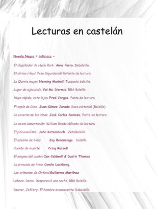 Lecturas en castelán Novela Negra  /  Policiaca  - El degollador de Hyde Park  .  Anne Perry . Debolsillo. El último ritual.   Yrsa Sigurdardóttir Punto de lectura La Quinta mujer .  Henning Mankell . Tusquets bolsillo. Lugar de ejecución .  Val Mc Diermid . RBA Bolsillo. Huye rápido, vete lejos .  Fred Vargas.  Punto de lectura El espía de Dios  .  Juan Gómez Jurado . Roca editorial (Bolsillo) La caverna de las ideas.   José Carlos Somoza.  Punto de lectura La sexta lamentación   William Brodrick Punto de lectura El psicoanalista. John Katzenbach  ZetaBolsillo El asesino de hielo   Jay Bonansinga bolsillo Cuento de muerte Craig Russell El enigma del cuatro  Ian Caldwell & Dustin Thomas La princesa de hielo,  Camila Lackberg ,  Los crímenes de Oxford   Guillermo Martínez  Lehane, Denis.  Despareció una noche.  RBA Bolsillo. Deaver, Jeffery.  El hombre evanescente . Debolsillo. - 