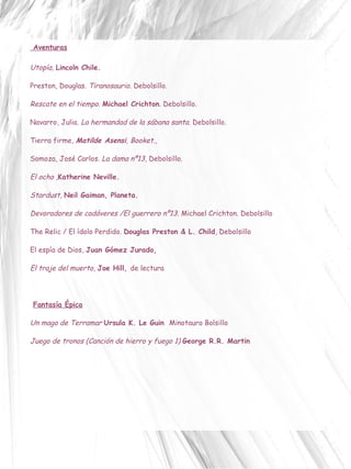 Aventuras Utopía,  Lincoln Chile.  Preston, Douglas.  Tiranosaurio . Debolsillo. Rescate en el tiempo .  Michael Crichton . Debolsillo. Navarro, Julia.  La hermandad de la sábana santa.  Debolsillo. Tierra firme ,  Matilde Asensi , Booket. ,  Somoza, José Carlos.  La dama nº13 , Debolsillo. El ocho , Katherine Neville.  Stardust ,  Neil Gaiman, Planeta. Devoradores de cadáveres /El guerrero nº13.  Michael Crichton. Debolsillo The Relic / El ídolo Perdido.  Douglas Preston & L. Child , Debolsillo El espía de Dios,  Juan Gómez Jurado,  El traje del muerto,  Joe Hill ,  de lectura Fantasía Épica   Un mago de Terramar   Ursula K. Le Guin  Minotauro Bolsillo Juego de tronos (Canción de hierro y fuego 1)   George R.R. Martin 