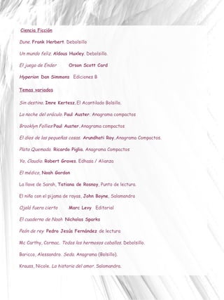 Ciencia Ficción   Dune.  Frank Herbert . Debolsillo Un mundo feliz.   Aldous Huxley . Debolsillo. El juego de Ender Orson Scott Card  Hyperion   Dan Simmons  Ediciones B   Temas variados Sin destino.   Imre Kertesz. El Acantilado Bolsillo. La noche del oráculo.  Paul Auster . Anagrama compactos Brooklyn Follies  Paul Auster. Anagrama compactos El dios de las pequeñas cosas .  Arundhati Roy. Anagrama Compactos. Plata Quemada.  Ricardo Piglia . Anagrama Compactos Yo, Claudio.  Robert Graves . Edhasa / Alianza El médico,  Noah Gordon  La llave de Sarah,  Tatiana de Rosnay , Punto de lectura. El niño con el pijama de rayas,  John Boyne , Salamandra Ojalá fuera cierto Marc Levy Editorial El cuaderno de Noah   Nicholas Sparks  Peón de rey  Pedro Jesús Fernández  de lectura Mc Carthy, Cormac.  Todos los hermosos caballos.  Debolsillo. Baricco, Alessandro.  Seda . Anagrama (Bolsillo). Krauss, Nicole.  La historia del amor.  Salamandra. 