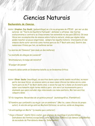 Ciencias Naturais Bacharelato de Ciencias  Autor:  Stephen Jay Gould,  (paleontólogo) se cita no programa de 4ºESO  por ser un dos autores  da “Teoría do Equilibrio Puntuado”, defensor a ultranza  das teorías evolucionistas e contrario ao Creacionismo tan estendido no seu pais (EEUU). Os seus libros son recompilacións de ensaios sobre historia natural, aínda que algúns deles podan resultar un pouco engorrosos,  sempre hai algunha historia  interesante (2 dos ensaios deste autor serviron como textos para os de 1º Bach este ano). Dentro dos numerosos títulos que ten, os mellores serían: “ La sonrisa del flamenco ”  (sen duda un dos mellores) “ La montaña de almejas de Leonardo ” “ Brontosaurus y la nalga del ministro ” “ El pulgar del panda” A maioría deles están en Drakontos bolsillo ou en Drakontos Crítica Autor:  Oliver Sacks  (neurólogo), os escritos deste autor están tamén recollidos, na maior parte dos seus libros; en ensaios sobre os seus casos clínicos (un deles serviu como texto para os de 1º de Bach deste ano); a veces hai que ter a mano un dicionario para saber exactamente algún termo médico pero  isto non é un inconveniente para o alumnado que quere estudar algo relacionado coa rama sanitaria. Moi ben escritos calquera deles “ El tío tungsteno. Recuerdos de un químico precoz ”   (autobiográfico, !Fantástico!) “ El hombre que confundió a su mujer con un sombrero  ” (Moi bo, casos clínicos do propio autor). A edición antiga está en Muchnik Editores; os outros, están en Anagrama. “ Un antropólogo en Marte  ” (o mesmo que o anterior) “  Viaje a Oaxaca ”   (neste libro o autor, que ademais de neurólogo é un pteridólogo (estudosos dos fentos) excepcional, conta unha viaxe a México cos demais compoñentes da sociedade de Pteridoloxía America. Interesante).  