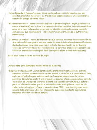 Autor:  Primo Levi  (químico),os dous libros que lín del son  moi interesante e moi ben escritos, enganchan moi pronto, e a través deles podemos coñecer un pouco mellor a historia de Europa do último século “ El sistema periódico ”  , neste libro cada capítulo (o primeiro capítulo: Argón, quizás sexa o menos interesante) leva o titulo dun elemento da táboa periódica, isto vai a servirlle ao autor para facer referencia a un período da súa vida relacionado con ese elemento químico; creo que se entendería  moito mellor si anteriormente se le outro libro do mesmo autor: “ Si esto es un hombre ”  , no que fai referencia a súa estancia no campo de concentración de Auschwitz (aínda que pareza estrano, neste libro non hai nin unha sola narración acerca das barbaridades cometidas polos nazis; se trata dunha reflexión, do ser humano fronte ao horror). Pode ser moi recomendable ( o autor nos anos sesenta percorría os centro de ensinanza italianos para falar cos rapaces sobre o tema do holocausto) Estes dous libros están na editorial El Aleph Autora:  Rita Levi Montalcini  (Premio Nóbel de Medicina)  “ Elogio de la imperfección ”  , autobiografía dunha grandísima investigadora do Sistema Nervioso; o libro o podemos dividir en tres etapas: a súa infancia e xuventude en Turín, onde ten dificultades para estudar medicina ( naqueles momentos no lle estaba permitido ás mulleres asistir á Universidade), a segunda etapa corresponde ao período da invasión de Italia polos exércitos alemáns na Segunda Guerra Mundial, a autora e parte da súa familia teñen que fuxir e esconderse dos nazis pola súa condición  de xudías; a terceira etapa refírese a súa estancia en EEUU como investigadora nunha universidade americana. Libro moi interesante que pon de manifesto que mulleres modernas existiron e existirán sempre. 