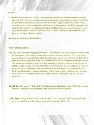 Autora: ? “  También en la cocina de la ciencia. Cinco grandes científicas en el pensamiento biológico del siglo XX ”  . Libro moi interesante que describe en cada capítulo a historia científica de grandes investigadoras do século XX (salientar o capitulo de Barbara McClintock, científica que estivo marxinada na súa labor de  investigadora científica a pesares dos seus descubrimentos, por outra parte demostrables dende o primeiro momento, sobre os que chamamos actualmente transposóns.  Ao final tiveron que recoñecerlle a súa labor e conseguiu o Premio Nobel). Moi recomendable para  Bacharelato Autor:  Charles Darwin “ Viaje de un naturalista alrededor del mundo ”  , na editorial Akal, este libro está subdividido en dous tomos; moito máis interesante e ameno o primeiro, que fai referencia a súa viaxe e estancia nos distintos países de América do Sur; o autor se limita a describir o paso dos días a bordo do Beagle e a súa convivencia coas distintas autoridades e tribos dos países que vai visitando, e non fai referencia, en ningún momento, á teoría que se estaba a cocer na súa cabeza ( interesante o capítulo onde o autor describe a vida  das tribos de Tierra del Fuego). Moi recomendable para os rapaces do segundo ciclo da ESO e de Bacharelato, xa que moitos dos  científicos  citados nos libros de texto de Bioloxía aparecen nestes tomos dunha forma natural rodeando ao pai da teoría da evolución. Gerald Durrell  para o 1º Ciclo da E.S.O; algunhas das súas obras como “Mi familia y otros animales” están na nosa biblioteca e son garantía dun rato divertido. David Atteboroug  ( Premio Fonseca deste ano) “ La vida a prueba ” libro que completaba unha serie de documentais que retransmitiron nos anos 90 en TV. 