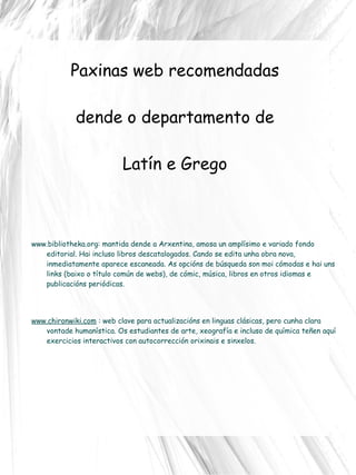 Paxinas web recomendadas  dende o departamento de  Latín e Grego www.bibliotheka.org :  mantida dende a Arxentina, amosa un amplísimo e variado fondo editorial. Hai incluso libros descatalogados. Cando se edita unha obra nova, inmediatamente aparece escaneada. As opcións de búsqueda son moi cómodas e hai uns links (baixo o título común de webs), de cómic, música, libros en otros idiomas e publicacións periódicas. www.chironwiki.com  : web clave para actualizacións en linguas clásicas, pero cunha clara vontade humanística. Os estudiantes de arte, xeografía e incluso de química teñen aquí exercicios interactivos con autocorrección orixinais e sinxelos.  