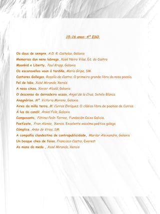 15-16 anos: 4º ESO  Os dous de sempre ,  A.D. R. Castelao , Galaxia Memorias dun neno labrego ,  Xosé Neira Vilas , Ed. do Castro Moonkid e Liberty,  Paul Kropp , Galaxia Os escaravellos voan á tardiña ,  María Gripe , SM Cantares Gallegos ,  Rosalía de Castro . O primeiro grande libro da nosa poesía.  Pel de lobo ,  Xosé Miranda , Xerais  A nosa cinza ,  Xavier Alcalá , Galaxia O descenso do derradeiro ocaso ,  Angel de la Cruz,  Sotelo Blanco Anagnórise ,  Mª. Victoria Moreno , Galaxia Aires da miña terra ,  M. Curros Enríquez . O clásico libro de poemas de Curros  Á lus do candil ,  Ánxel Fole , Galaxia  Camposanto,  Fátima Peón Torres ,  Fundación Caixa Galicia.  Poetízate,  Fran Alonso ,  Xerais. Excelente escolma poética galega  Cómplice ,  Anke de Vries , SM A compañía clandestina de contrapublicidade,  Marilar Aleixandre , Galaxia Un bosque cheo de faias ,  Francisco Castro , Everest  As mans do medo ,   Xosé Miranda , Xerais 