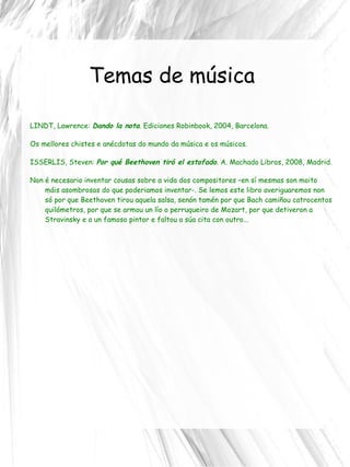 Temas de música LINDT, Lawrence:  Dando la nota . Ediciones Robinbook, 2004, Barcelona. Os mellores chistes e anécdotas do mundo da música e os músicos. ISSERLIS, Steven:  Por qué Beethoven tiró el estofado . A. Machado Libros, 2008, Madrid. Non é necesario inventar cousas sobre a vida dos compositores –en sí mesmas son moito máis asombrosas do que poderiamos inventar-. Se lemos este libro averiguaremos non só por que Beethoven tirou aquela salsa, senón tamén por que Bach camiñou catrocentos quilómetros, por que se armou un lío o perruqueiro de Mozart, por que detiveron a Stravinsky e a un famoso pintor e faltou a súa cita con outro... 