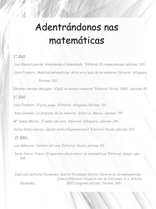 Adentrándonos nas matemáticas 1º ESO : Luis Blanco Laserna:  Arquímedes el despistado.   Editorial:  El rompecabezas; p áxinas :  120.   Carlo Frabetti:  Malditas matemáticas.  Alicia en el país de los números.  Editorial:  Alfaguara. Páxinas:   132. Esteban Serrano Marugán:  ¡Ojalá no hubiera números!  Editorial:   Nivola, 2002;  p áxinas:   60. 2º ESO : Carlo Frabetti:  El gran juego .  Editorial:  Alfaguara.  Páxinas:  131. Anna Cerasoli:  La sorpresa de los números  .  Editorial:  Maeva.; p áxinas:  197. Mª Isabel Molina:  El señor del cero.  Editorial:  Alfaguara.; p áxinas:  148. Carlos Olalla Linares:  ¿Quién mató a Regiomontano?  Editorial:  Nivola; p áxinas:  122.   3º ESO:  Luis Balbuena:  Cuentos del cero.  Editorial:   Nivola; p áxinas:   93. Jordi Sierra i Fabra:  El asesinato del profesor de matemáticas .   Editorial:  Anaya ; p áx.:   169. José Luís Carlavilla Fernández, Gabriel Fernández García:  Historia de las matemáticas.  (Cómic); Editorial:  Proyecto Sur de Ediciones, S. L. Armilla (Granada),  2003 (segunda edición)  Páxinas:  345. 