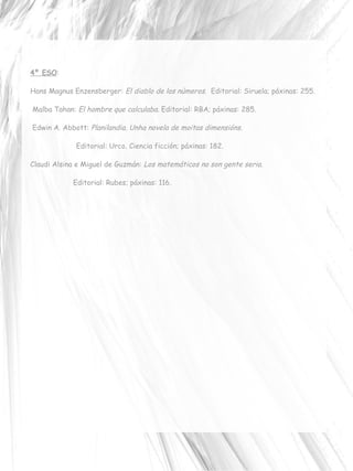 4º ESO : Hans Magnus Enzensberger:  El diablo de los números.   Editorial:  Siruela; p áxinas:  255. Malba Tahan:  El hombre que calculaba.  Editorial:  RBA;  páxinas:  285. Edwin A. Abbott:  Planilandia. Unha novela de moitas dimensións.  Editorial:  Urco. Ciencia ficción; p áxinas:  182. Claudi Alsina e Miguel de Guzmán:  Los matemáticos no son gente seria.  Editorial:  Rubes; p áxinas:  116. 