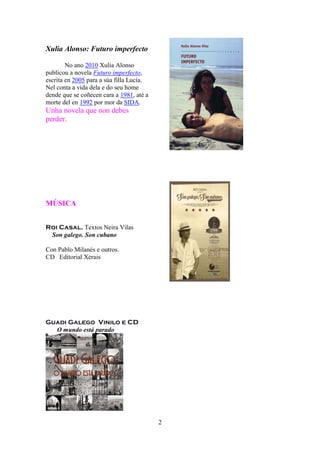 2
Xulia Alonso: Futuro imperfecto
No ano 2010 Xulia Alonso
publicou a novela Futuro imperfecto,
escrita en 2005 para a súa filla Lucía.
Nel conta a vida dela e do seu home
dende que se coñecen cara a 1981, até a
morte del en 1992 por mor da SIDA.
Unha novela que non debes
perder.
MÚSICA
Roi Casal. Textos Neira Vilas
Son galego. Son cubano
Con Pablo Milanés e outros.
CD Editorial Xerais
Guadi Galego Vinilo e CD
O mundo está parado
 