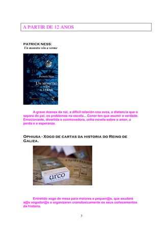 3
PATRICK NESS:
Un monstro vén a verme
A grave doenza da nai, a difícil relación coa avoa, a distancia que o
separa do pai, os problemas na escola... Conor ten que asumir a verdade.
Emocionante, divertida e conmovedora, unha novela sobre o amor, a
perda e a esperanza.
Ophiusa - Xogo de cartas da historia do Reino de
Galiza.
Entretido xogo de mesa para maiores e pequen@s, que axudará
a@s xogador@s a organizaren cronoloxicamente os seus coñecementos
da historia.
A PARTIR DE 12 ANOS
 