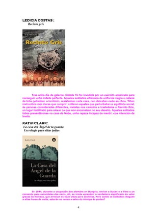 4
LEDICIA COSTAS :
Recinto gris
Tras unha día de galerna, Cidade Vii foi invadida por un exército adestrado para
conseguir unha cidade perfecta. Aqueles soldados altísimos de uniforme negro e cabeza
de lobo peiteaban o territorio, rexistraban cada casa, non deixaban nada ao chou. Tiñan
instrucións moi claras que cumprir: colleren aqueles que perturbaban o equilibrio social,
ás persoas consideradas diferentes, metelas nos camións e trasladalas a Recinto Gris,
un lugar habilitado para aloxar os que non encaixaban no seu deseño. Aqueles soldados
lobos presentáronse na casa de Nube, unha rapaza incapaz de mentir, coa intención de
levala.
KATHI CLARK:
La casa del Ángel de la guarda
Un refugio para niñas judías
En 1944, durante a ocupación dos alemáns en Hungría, envían a Susan e a Vera a un
convento para escondelas dos nazis. Alí, as irmás aprenden o verdadeiro significado do valor
grazas ás monxas, que arriscan as súas vidas para acollelas. Pero cando os soldados cheguen
a altas horas da noite, estarán as nenas a salvo do inimigo ás portas?
 