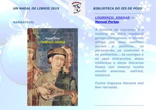 UN NADAL DE LIBROS 2015 BIBLIOTECA DO IES DE POIO
NARRATIVA:
LOURENÇO, XOGRAR de
Manuel Portas.
A historia de Lourenço é a
historia da lírica medieval
galego-portuguesa, o mundo
antigo cos seus conflitos
sociais e políticos, os
personaxes, os costumes e
os ambientes... as cantigas e
os seus intérpretes, datos
históricos e datos literarios
fiados con mestría nunha
novela amorosa, satírica,
histórica.
Cunha linguaxe literaria moi
ben recreada.
 