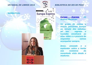 UN NADAL DE LIBROS 2015 BIBLIOTECA DO IES DE POIO
NARRATIVA:
Europa Express de
Andrea Maceiras:
Un grupo de mozos e
mozas percorren Europa
ao remate dos estudos;
ao seu regreso a
traxedia envolverá as
súas vidas e a procura de
respostas vainos
acompañar sempre.
Amor, amizade e o
esplendor sobre a herba
coa nostalxia da
xuventude vista desde a
madurez.
 