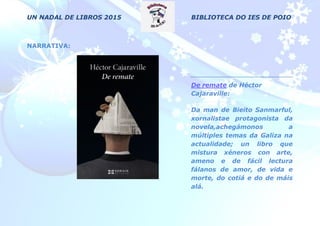 UN NADAL DE LIBROS 2015 BIBLIOTECA DO IES DE POIO
NARRATIVA:
De remate de Héctor
Cajaraville:
Da man de Bieito Sanmarful,
xornalistae protagonista da
novela,achegámonos a
múltiples temas da Galiza na
actualidade; un libro que
mistura xéneros con arte,
ameno e de fácil lectura
fálanos de amor, de vida e
morte, do cotiá e do de máis
alá.
 