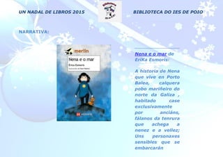 UN NADAL DE LIBROS 2015 BIBLIOTECA DO IES DE POIO
NARRATIVA:
Nena e o mar de
EriKa Esmorís:
A historia de Nena
que vive en Porto
Balea, calquera
pobo mariñeiro do
norte da Galiza ,
habitado case
exclusivamente
por anciáns,
fálanos da tenrura
que achega a
nenez e a vellez;
Uns personaxes
sensibles que se
embarcarán
nunha mitolóxica
 
