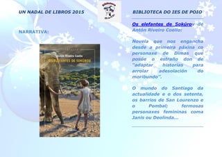 UN NADAL DE LIBROS 2015 BIBLIOTECA DO IES DE POIO
NARRATIVA:
Os elefantes de Sokúrov de
Antón Riveiro Coello:
Novela que nos engancha
desde a primeira páxina co
personaxe de Dimas que
posúe o estraño don de
“adaptar historias para
arrolar adesolación do
moribundo”.
O mundo do Santiago da
actualidade e o dos setenta,
os barrios de San Lourenzo e
o Pombal; fermosas
personaxes femininas coma
Janis ou Deolinda...
 