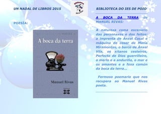 UN NADAL DE LIBROS 2015 BIBLIOTECA DO IES DE POIO
POESÍA:
A BOCA DA TERRA de
MANUEL RIVAS:
A natureza coma escenario
das personaxes e dos feitos:
a imprenta de Ánxel Casal e
máquina de coser de María
Miramontes, o barco de Ánxel
Vila, os xitanos cesteiros,
Perfecto de Dios guerrilleiro,
o merlo e a anduriña, o mar e
os amantes e a foxa común
da boca da terra...
Fermoso poemario que nos
recupera ao Manuel Rivas
poeta.
 