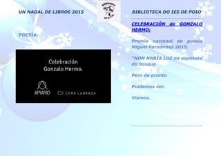 UN NADAL DE LIBROS 2015 BIBLIOTECA DO IES DE POIO
POESÍA:
CELEBRACIÓN de GONZALO
HERMO:
Premio nacional de poesía
Miguel hernández 2015.
“NON HABÍA LUZ na espesura
do bosque.
Pero de pronto
Puidemos ver.
Viamos.
 