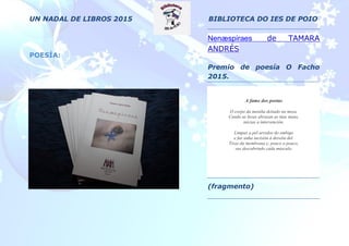 UN NADAL DE LIBROS 2015 BIBLIOTECA DO IES DE POIO
POESÍA:
Nenæspiraes de TAMARA
ANDRÉS
Premio de poesía O Facho
2015.
A fame dos poetas
O corpo da meniña deitado na mesa.
Cando as luvas abrazan as túas mans,
inicias a intervención.
Limpas a pel arredor do embigo
e fas unha incisión á dereita del.
Tiras da membrana e, pouco a pouco,
vas descubrindo cada músculo.
(fragmento)
 