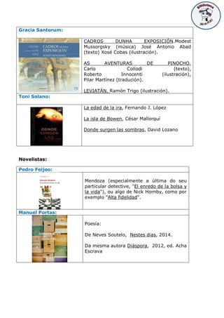 Gracia Santorum:
CADROS DUNHA EXPOSICIÓN.Modest
Mussorgsky (música) José Antonio Abad
(texto) Xosé Cobas (ilustración).
AS AVENTURAS DE PINOCHO.
Carlo Collodi (texto),
Roberto Innocenti (ilustración),
Pilar Martínez (tradución).
LEVIATÁN. Ramón Trigo (ilustración).
Toni Solano:
La edad de la ira, Fernando J. López
La isla de Bowen, César Mallorquí
Donde surgen las sombras, David Lozano
Novelistas:
Pedro Feijoo:
Mendoza (especialmente a última do seu
particular detective, "El enredo de la bolsa y
la vida"), ou algo de Nick Hornby, como por
exemplo "Alta fidelidad".
Manuel Portas:
Poesía:
De Neves Soutelo, Nestes dias, 2014.
Da mesma autora Diáspora, 2012, ed. Acha
Escrava
 