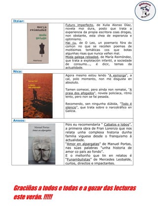 Itziar:
Futuro imperfecto, de Xulia Alonso Díaz,
novela moi dura, posto que trata a
experiencia da propia escritora coas drogas,
non obstante, esta chea de esperanza e
optimismo.
Hai cu, de O Leo, un poemario fóra do
común no que se recollen poemas de
moitísimas temáticas cos que botas
algunhas risas que nunca veñen mal.
Moda galega reloaded, de María Reimóndez,
que trata a explotación infantil, a sociedade
de consumo..., é dicir, temas da
actualidade.
Nico:
Agora mesmo estou lendo "A esmorga", a
cal, polo momento, non me disgusta en
absoluto.
Tamen comecei, pero aínda non rematei, "A
praia dos afogados", novela policíaca, ritmo
lento, pero non se fai pesada.
Recomendo, sen ningunha dúbida, "Todo é
silencio", que trata sobre o narcotráfico en
Galicia.
Anxos:
Pois eu recomendaría “ Cabalos e lobos”,
a primeira obra de Fran Lorenzo que nos
relata unha complexa historia dunha
familia viguesa desde o franquismo á
actualidade.
“Amor en alpargatas” de Manuel Portas,
nas súas palabras “unha historia de
amor co país ao fondo”.
E o melloriño que lin en relatos é
“Funambulistas” de Mercedes Leobalde,
curtos, directos e impactantes.
Graciñas a todos e todas e a gozar das lecturas
este verán. !!!!!
 