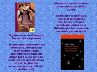 O gatopardo, de Giuseppe
Tomasi di Lampedusa
“Se queremos que todo siga
como está, cómpre que
todo cambie”. Esta
aparente contradicción
atopa todo o seu sentido
neste clásico da Literatura
Universal (tamén
recomendamos a película
de Visconti)
Momentos estelares de la
humanidad, de Stefan
Zweig
Como dice el subtítulo,
“Catorce miniaturas
históricas”, catorce
acontecimientos de la
Historia que han marcado
un antes y un después
 
