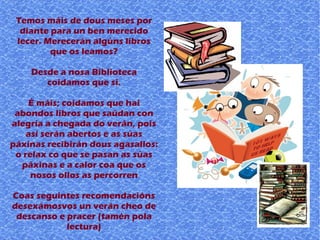 Temos máis de dous meses por
diante para un ben merecido
lecer. Merecerán algúns libros
que os leamos?
Desde a nosa Biblioteca
coidamos que si.
É máis; coidamos que hai
abondos libros que saúdan con
alegría a chegada do verán, pois
así serán abertos e as súas
páxinas recibirán dous agasallos:
o relax co que se pasan as súas
páxinas e a calor coa que os
nosos ollos as percorren
Coas seguintes recomendacións
desexámosvos un verán cheo de
descanso e pracer (tamén pola
lectura)
 