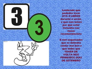 Lembrade que
podedes levar
ATA 3 LIBROS
durante o verán,
e que non teñen
por que estar
incluídos nas
nosas
recomendacións
E non esquezades
que os debedes
coidar moi ben e
que tedes que
TRAER DE
VOLTA NOS
PRIMEIROS DÍAS
DE SETEMBRO
 