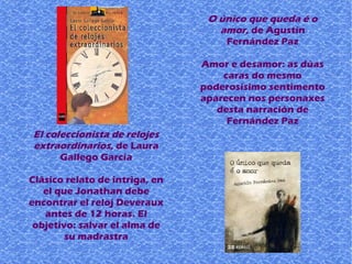 El coleccionista de relojes
extraordinarios, de Laura
Gallego García
Clásico relato de intriga, en
el que Jonathan debe
encontrar el reloj Deveraux
antes de 12 horas. El
objetivo: salvar el alma de
su madrastra
O único que queda é o
amor, de Agustín
Fernández Paz
Amor e desamor: as dúas
caras do mesmo
poderosísimo sentimento
aparecen nos personaxes
desta narración de
Fernández Paz
 