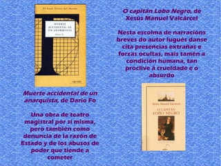 Muerte accidental de un
anarquista, de Dario Fo
Una obra de teatro
magistral por sí misma,
pero también como
denuncia de la razón de
Estado y de los abusos de
poder que tiende a
cometer
O capitán Lobo Negro, de
Xesús Manuel Valcárcel
Nesta escolma de narracións
breves do autor lugués danse
cita presencias extrañas e
forzas ocultas, mais tamén a
condición humana, tan
proclive á crueldade e o
absurdo
 