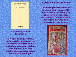 A Caverna, de José
Saramago
O Nobel portugués traza
nesta novela un retrato, por
momentos desolador, da
sociedade postindustrial na
que vivimos, e na que
moitas persoas non acaban
de atopar o seu lugar
El proceso, de Franz Kafka
Desasosegante relato el de
lo que le ocurre a Josef K.
desde que le detienen y le
someten a un proceso.
Disponemos de una edición
argentina de 1953 con
portada de Luis Seoane
 