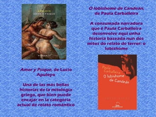 Amor y Psique, de Lucio
Apuleyo
Una de las más bellas
historias de la mitología
griega, que bien puede
encajar en la categoría
actual de relato romántico
O lobishome de Candeán,
de Paula Carballeira
A consumada narradora
que é Paula Carballeira
desenvolve aquí unha
historia baseada nun dos
mitos do relato de terror: o
lobishome
 