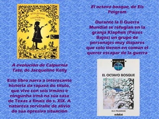 A evolución de Calpurnia
Tate, de Jacqueline Kelly
Este libro narra a interesante
historia da rapaza do título,
que vive con seis irmáns e
ningunha irmá na súa casa
de Texas a finais do s. XIX. A
natureza serviralle de alivio
da súa opresiva situación
El octavo bosque, de Els
Pelgrom
Durante la II Guerra
Mundial se refugian en la
granja Klaphek (Países
Bajos) un grupo de
personajes muy dispares
que solo tienen en común el
querer escapar de la guerra
 