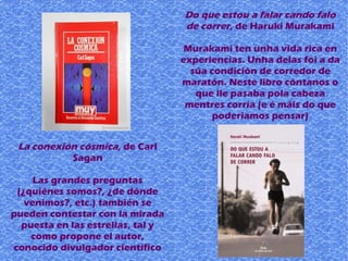 La conexión cósmica, de Carl
Sagan
Las grandes preguntas
(¿quiénes somos?, ¿de dónde
venimos?, etc.) también se
pueden contestar con la mirada
puesta en las estrellas, tal y
como propone el autor,
conocido divulgador científico
Do que estou a falar cando falo
de correr, de Haruki Murakami
Murakami ten unha vida rica en
experiencias. Unha delas foi a da
súa condición de corredor de
maratón. Neste libro cóntanos o
que lle pasaba pola cabeza
mentres corría (e é máis do que
poderiamos pensar)
 