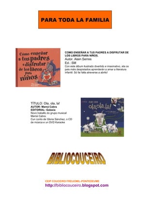 BIBLIOCOUCEIRO COMO ENSEÑAR A TUS PADRES A DISFRUTAR DE LOS LIBROS PARA NIÑOS. Autor. Alain Serres Ed.: SM Con este álbum ilustrado divertido e imaxinativo, ata os pais máis despistados aprenderán a amar a literatura infantil. Só fai falla atreverse a abrilo! T ÍTULO: Ola, ola, la!  AUTOR: Mamá Cabra  EDITORIAL: Galaxia  Novo traballo do grupo musical Mamá Cabra.  Cun conto de Gloria Sánchez, o CD de música e un DVD Karaoke CEIP COUCEIRO FREIJOMIL-PONTEDEUME http:// bibliocouceiro .blogspot.com PARA TODA LA FAMILIA 