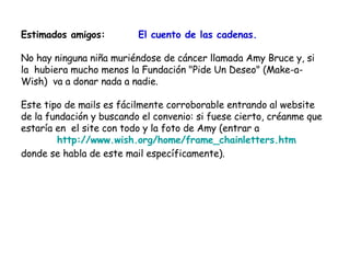 Estimados amigos:  El cuento de las cadenas. No hay ninguna niña muriéndose de cáncer llamada Amy Bruce y, si la  hubiera mucho menos la Fundación "Pide Un Deseo" (Make-a-Wish)  va a donar nada a nadie.  Este tipo de mails es fácilmente corroborable entrando al website de la fundación y buscando el convenio: si fuese cierto, créanme que estaría en  el site con todo y la foto de Amy (entrar a http://www.wish.org/home/frame_chainletters.htm donde se habla de este mail específicamente).  