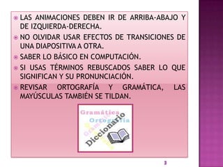  LAS ANIMACIONES DEBEN IR DE ARRIBA-ABAJO Y
  DE IZQUIERDA-DERECHA.
 NO OLVIDAR USAR EFECTOS DE TRANSICIONES DE
  UNA DIAPOSITIVA A OTRA.
 SABER LO BÁSICO EN COMPUTACIÓN.
 SI USAS TÉRMINOS REBUSCADOS SABER LO QUE
  SIGNIFICAN Y SU PRONUNCIACIÓN.
 REVISAR   ORTOGRAFÍA Y GRAMÁTICA, LAS
  MAYÚSCULAS TAMBIÉN SE TILDAN.
 